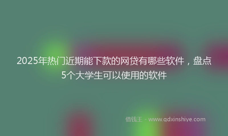 2025年热门近期能下款的网贷有哪些软件，盘点5个大学生可以使用的软件