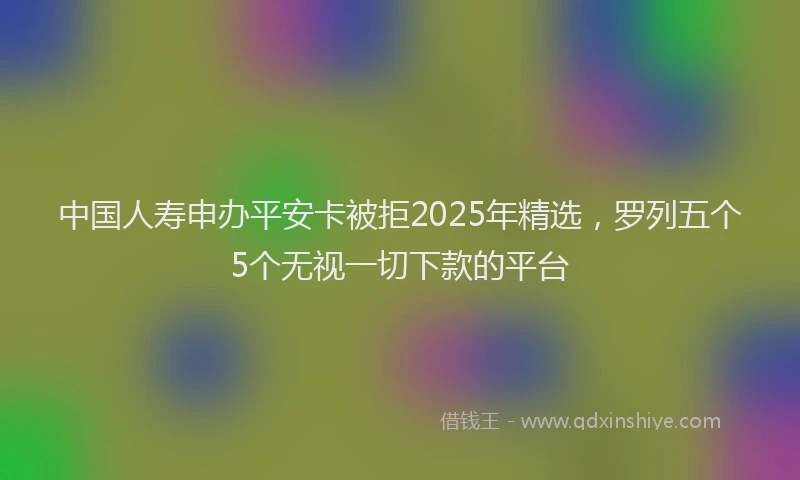 中国人寿申办平安卡被拒2025年精选，罗列五个5个无视一切下款的平台