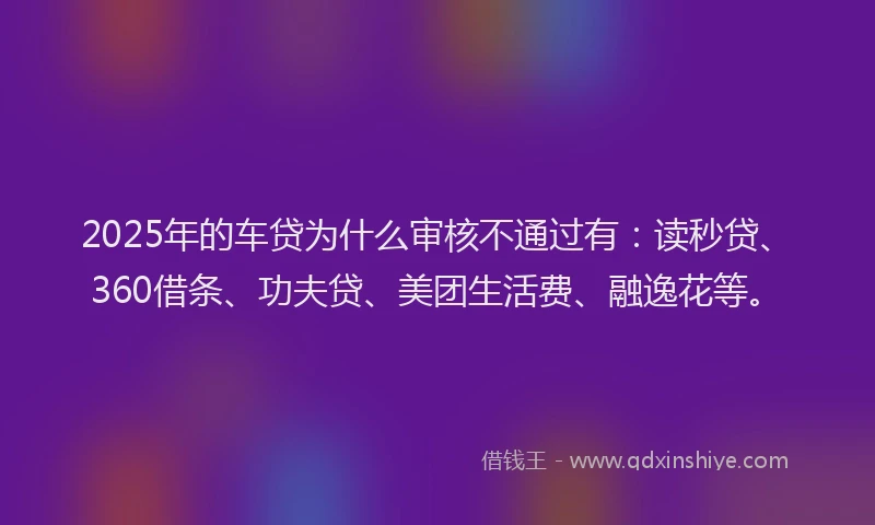 2025年的车贷为什么审核不通过有：读秒贷、360借条、功夫贷、美团生活费、融逸花等。