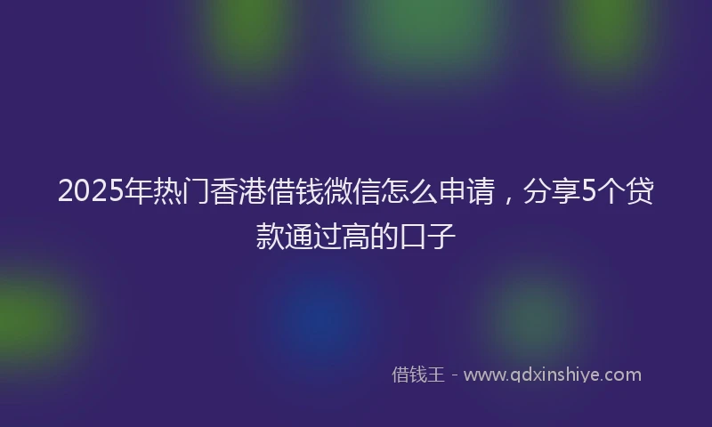 2025年热门香港借钱微信怎么申请，分享5个贷款通过高的口子