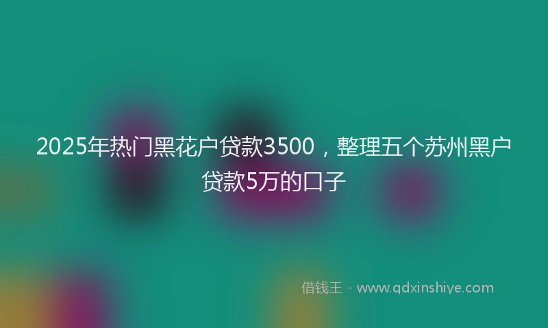 2025年热门黑花户贷款3500，整理五个苏州黑户贷款5万的口子