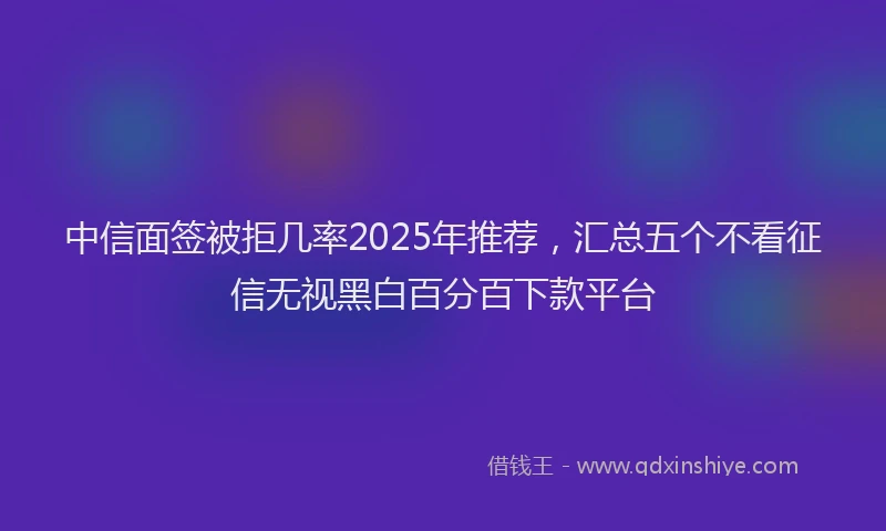 中信面签被拒几率2025年推荐，汇总五个不看征信无视黑白百分百下款平台