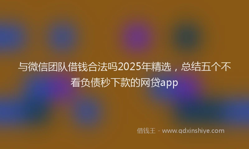 与微信团队借钱合法吗2025年精选，总结五个不看负债秒下款的网贷app