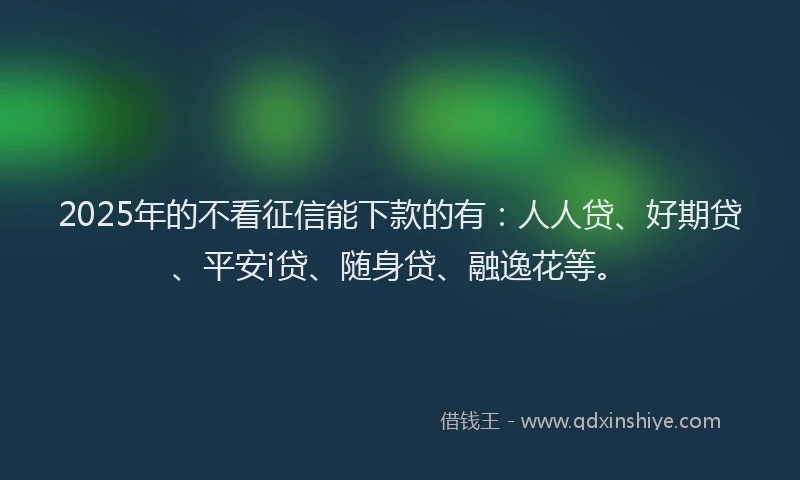 2025年的不看征信能下款的有：人人贷、好期贷、平安i贷、随身贷、融逸花等。