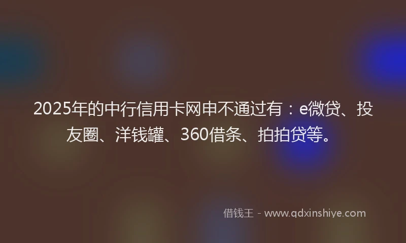 2025年的中行信用卡网申不通过有：e微贷、投友圈、洋钱罐、360借条、拍拍贷等。