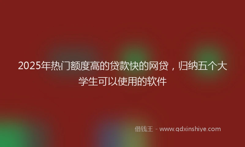 2025年热门额度高的贷款快的网贷，归纳五个大学生可以使用的软件