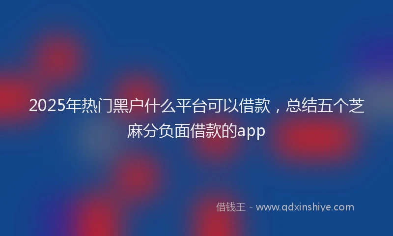 2025年热门黑户什么平台可以借款，总结五个芝麻分负面借款的app
