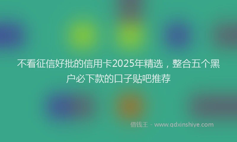 不看征信好批的信用卡2025年精选，整合五个黑户必下款的口子贴吧推荐
