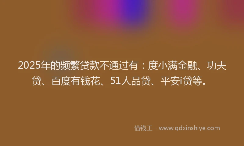 2025年的频繁贷款不通过有：度小满金融、功夫贷、百度有钱花、51人品贷、平安i贷等。