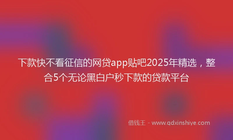 下款快不看征信的网贷app贴吧2025年精选，整合5个无论黑白户秒下款的贷款平台