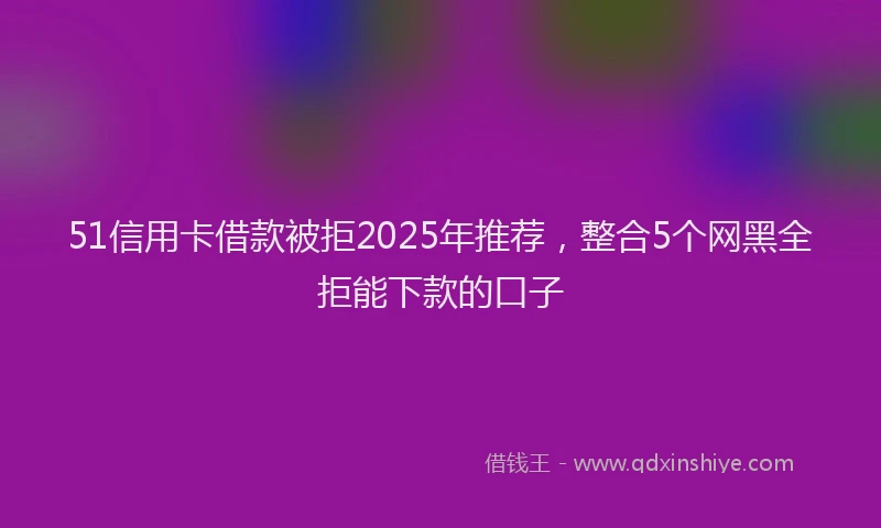 51信用卡借款被拒2025年推荐，整合5个网黑全拒能下款的口子