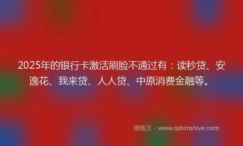 2025年的银行卡激活刷脸不通过有：读秒贷、安逸花、我来贷、人人贷、中原消费金融等。