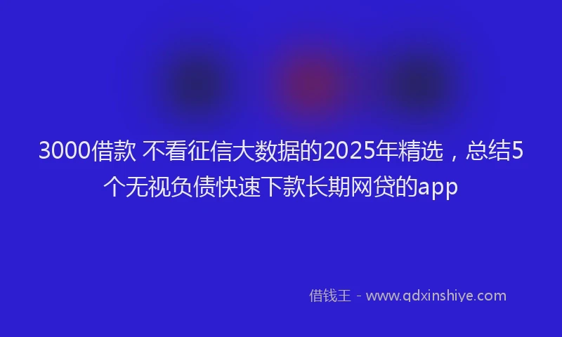 3000借款 不看征信大数据的2025年精选，总结5个无视负债快速下款长期网贷的app