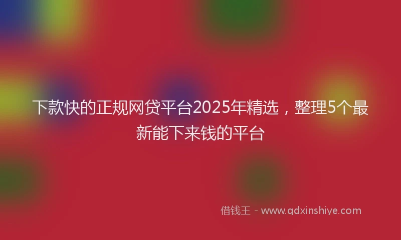 下款快的正规网贷平台2025年精选，整理5个最新能下来钱的平台