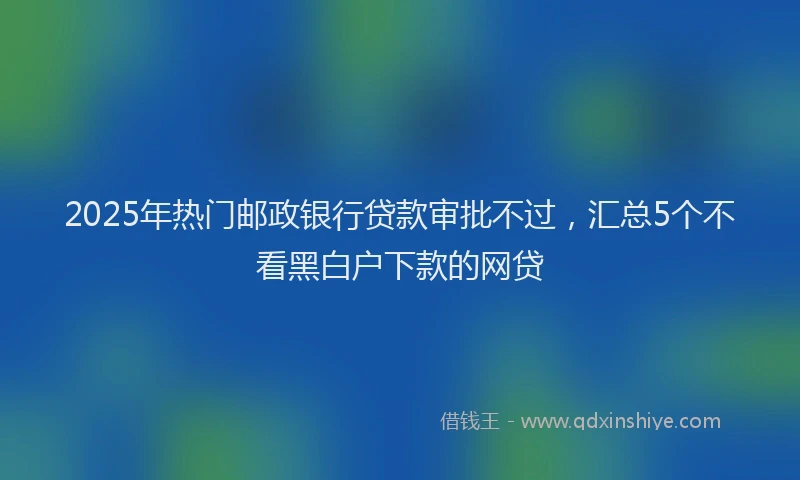 2025年热门邮政银行贷款审批不过，汇总5个不看黑白户下款的网贷