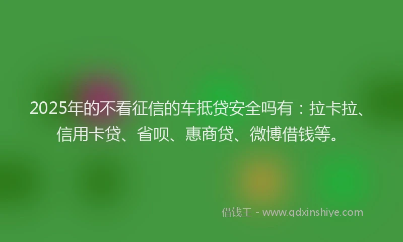 2025年的不看征信的车抵贷安全吗有：拉卡拉、信用卡贷、省呗、惠商贷、微博借钱等。