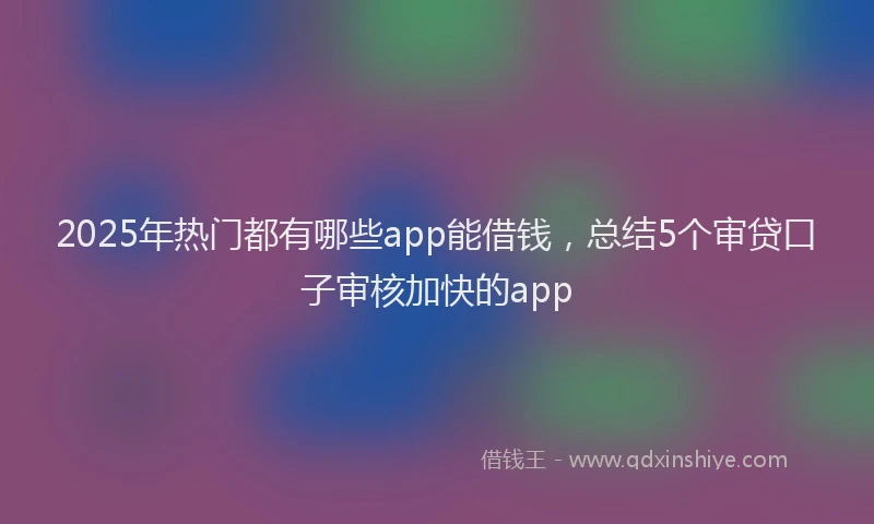 2025年热门都有哪些app能借钱，总结5个审贷口子审核加快的app