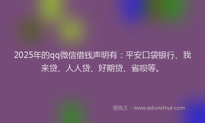 2025年的qq微信借钱声明有：平安口袋银行、我来贷、人人贷、好期贷、省呗等。