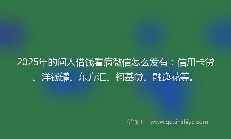 2025年的问人借钱看病微信怎么发有：信用卡贷、洋钱罐、东方汇、柯基贷、融逸花等。