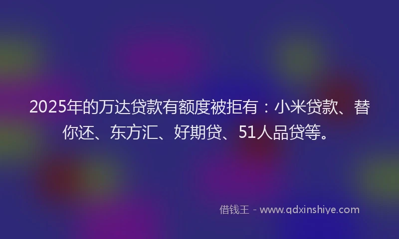 2025年的万达贷款有额度被拒有：小米贷款、替你还、东方汇、好期贷、51人品贷等。