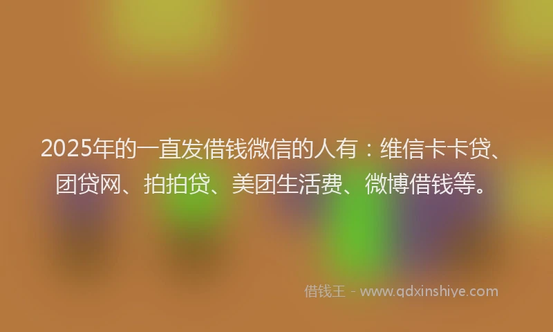 2025年的一直发借钱微信的人有：维信卡卡贷、团贷网、拍拍贷、美团生活费、微博借钱等。