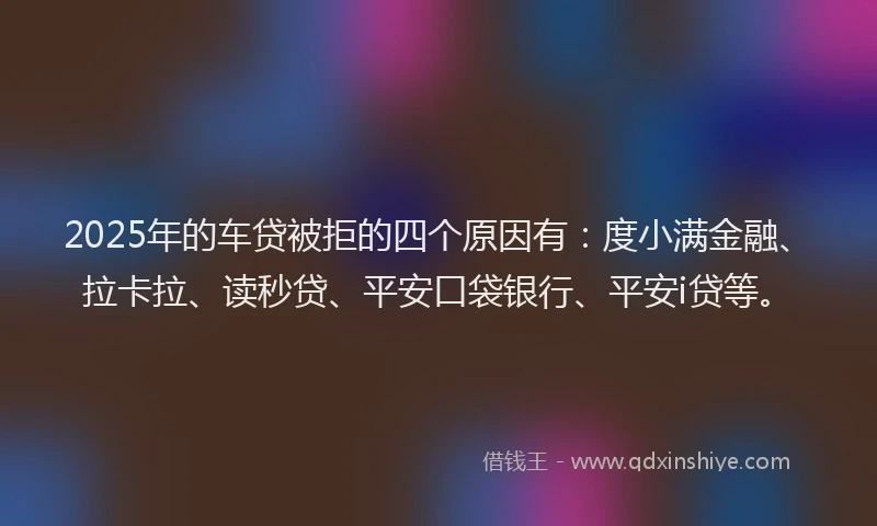 2025年的车贷被拒的四个原因有：度小满金融、拉卡拉、读秒贷、平安口袋银行、平安i贷等。