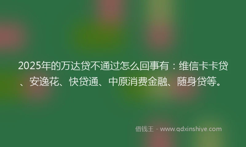 2025年的万达贷不通过怎么回事有：维信卡卡贷、安逸花、快贷通、中原消费金融、随身贷等。