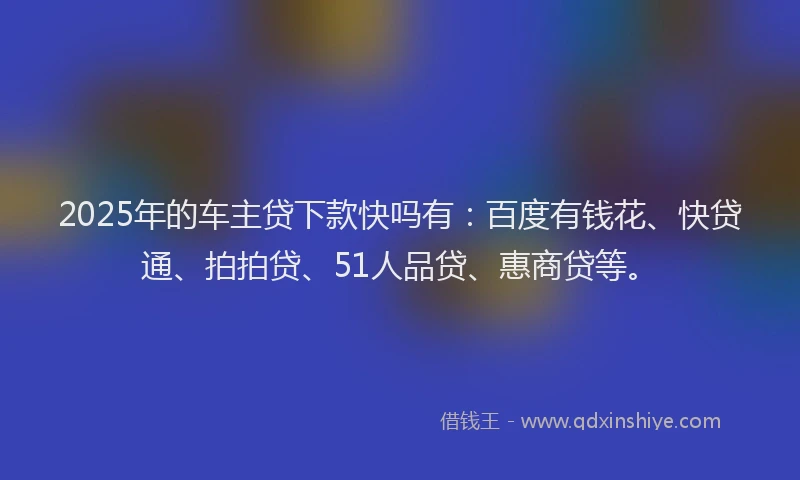 2025年的车主贷下款快吗有：百度有钱花、快贷通、拍拍贷、51人品贷、惠商贷等。