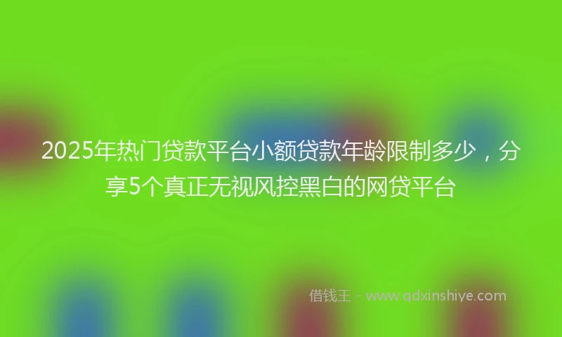 2025年热门贷款平台小额贷款年龄限制多少，分享5个真正无视风控黑白的网贷平台