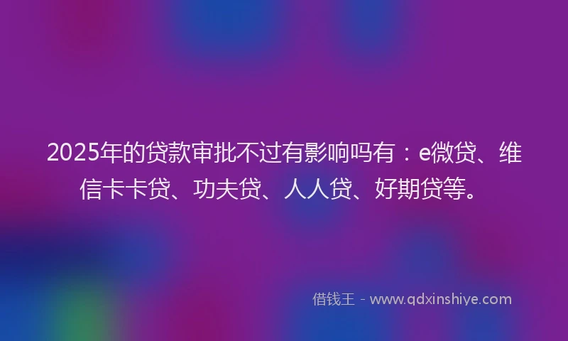 2025年的贷款审批不过有影响吗有：e微贷、维信卡卡贷、功夫贷、人人贷、好期贷等。