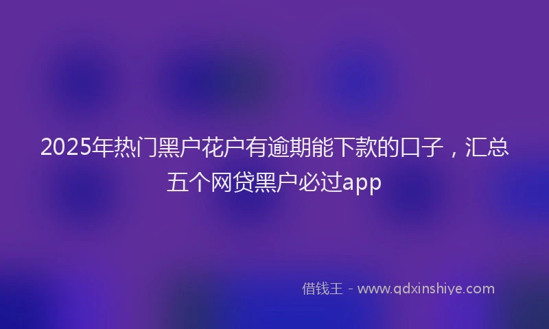 2025年热门黑户花户有逾期能下款的口子，汇总五个网贷黑户必过app