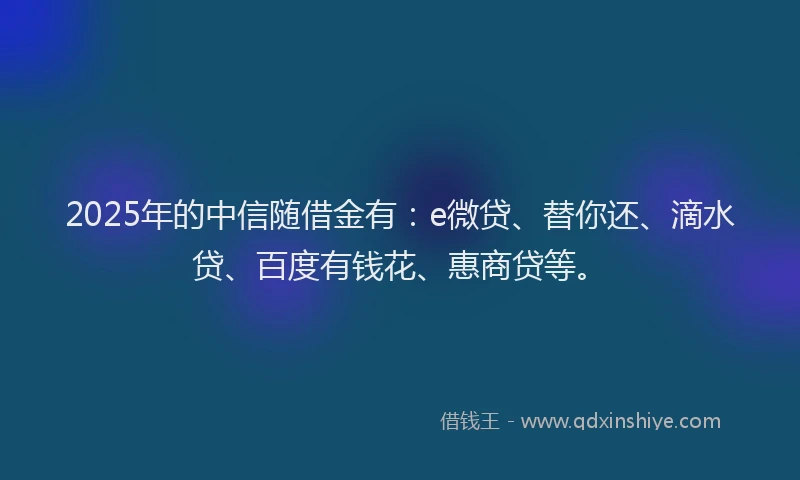 2025年的中信随借金有：e微贷、替你还、滴水贷、百度有钱花、惠商贷等。