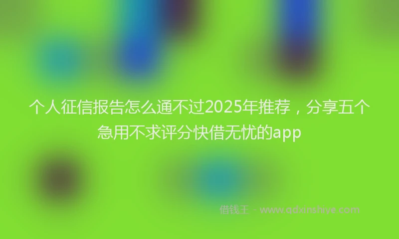 个人征信报告怎么通不过2025年推荐，分享五个急用不求评分快借无忧的app