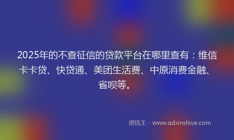 2025年的不查征信的贷款平台在哪里查有：维信卡卡贷、快贷通、美团生活费、中原消费金融、省呗等。