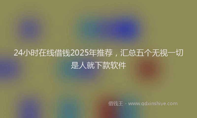 24小时在线借钱2025年推荐，汇总五个无视一切是人就下款软件