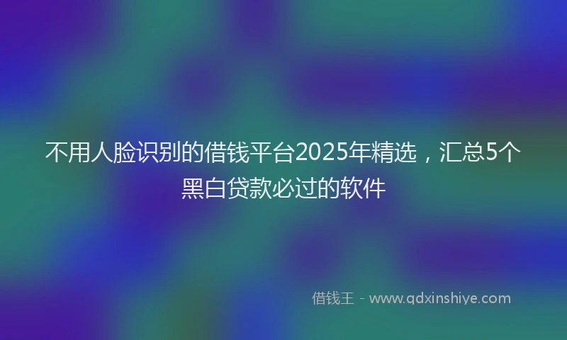 不用人脸识别的借钱平台2025年精选，汇总5个黑白贷款必过的软件