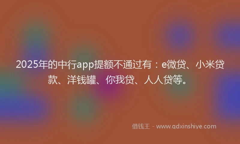 2025年的中行app提额不通过有：e微贷、小米贷款、洋钱罐、你我贷、人人贷等。