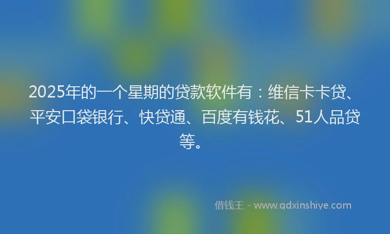 2025年的一个星期的贷款软件有：维信卡卡贷、平安口袋银行、快贷通、百度有钱花、51人品贷等。
