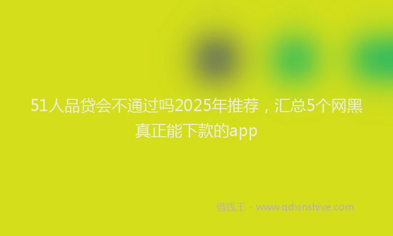 51人品贷会不通过吗2025年推荐，汇总5个网黑真正能下款的app