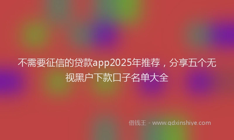 不需要征信的贷款app2025年推荐，分享五个无视黑户下款口子名单大全