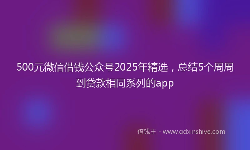 500元微信借钱公众号2025年精选，总结5个周周到贷款相同系列的app