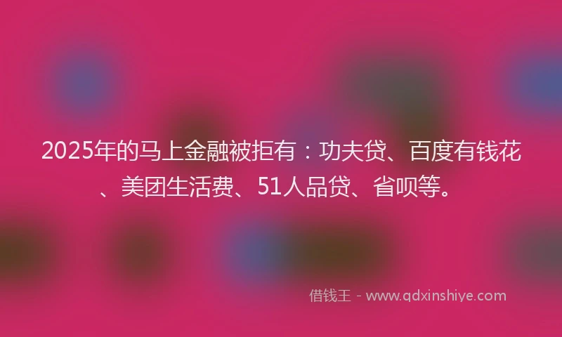 2025年的马上金融被拒有：功夫贷、百度有钱花、美团生活费、51人品贷、省呗等。
