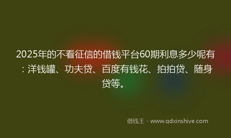 2025年的不看征信的借钱平台60期利息多少呢有：洋钱罐、功夫贷、百度有钱花、拍拍贷、随身贷等。