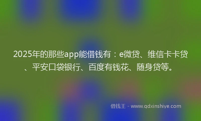 2025年的那些app能借钱有：e微贷、维信卡卡贷、平安口袋银行、百度有钱花、随身贷等。