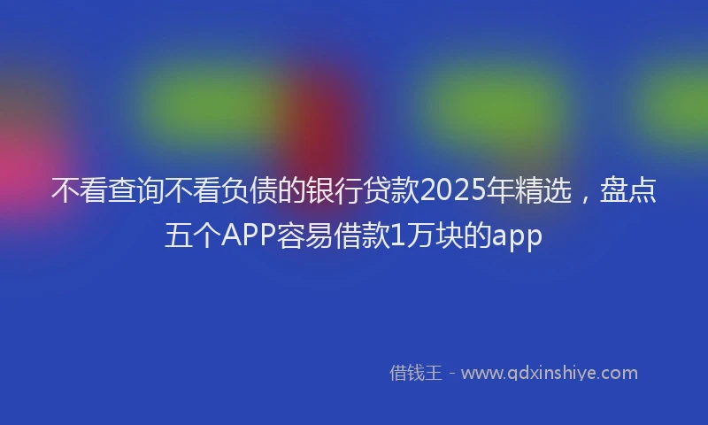 不看查询不看负债的银行贷款2025年精选，盘点五个APP容易借款1万块的app