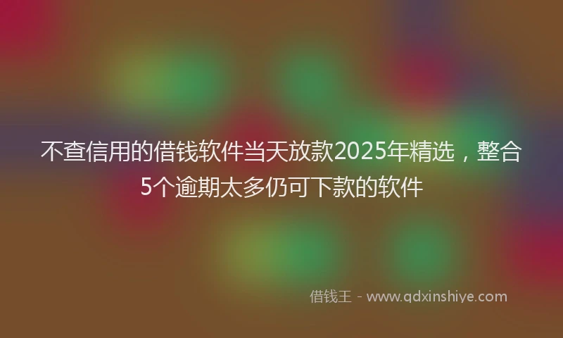 不查信用的借钱软件当天放款2025年精选，整合5个逾期太多仍可下款的软件