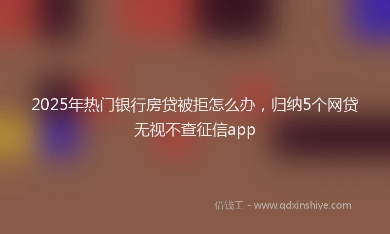 2025年热门银行房贷被拒怎么办，归纳5个网贷无视不查征信app