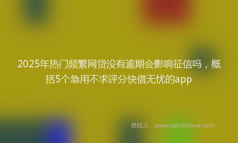 2025年热门频繁网贷没有逾期会影响征信吗，概括5个急用不求评分快借无忧的app