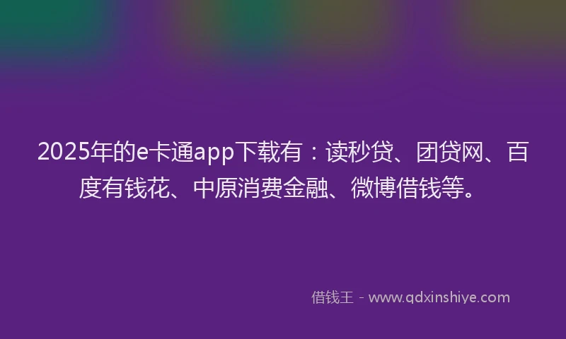 2025年的e卡通app下载有：读秒贷、团贷网、百度有钱花、中原消费金融、微博借钱等。
