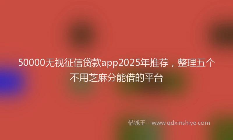 50000无视征信贷款app2025年推荐，整理五个不用芝麻分能借的平台